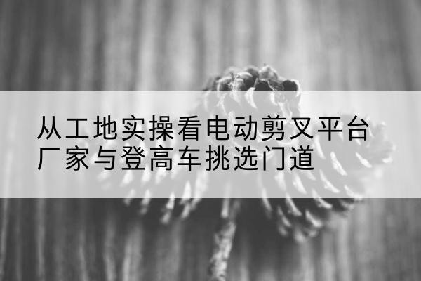 临猗电动剪叉升降平台厂家-从工地实操看电动剪叉平台厂家与登高车挑选门道