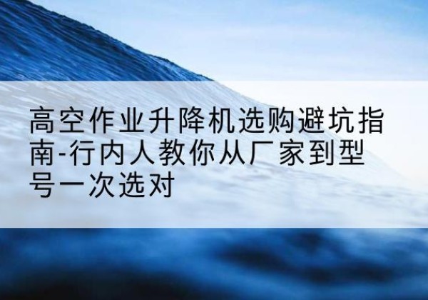临猗升降平台厂家-高空作业升降机选购避坑指南-行内人教你从厂家到型号一次选对