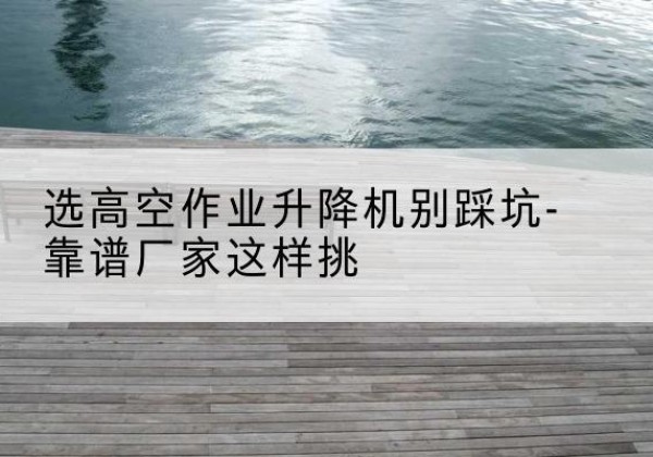 临猗剪叉式升降机厂家-选高空作业升降机别踩坑-靠谱厂家这样挑
