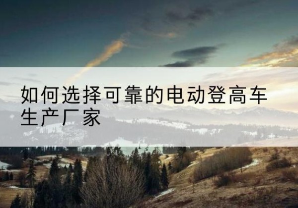 临猗电动登高车厂家-如何选择可靠的电动登高车生产厂家