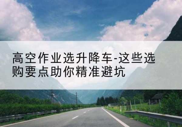 临猗升降车厂家-高空作业选升降车-这些选购要点助你*避坑