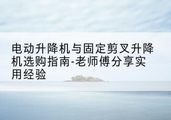 临猗电动升降机怎么选-电动升降机与固定剪叉升降机选购指南-老师傅分享实用经验