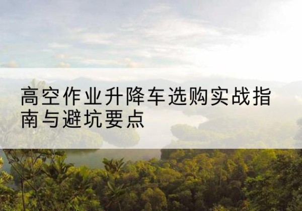 临猗升降车怎么选-高空作业升降车选购实战指南与避坑要点
