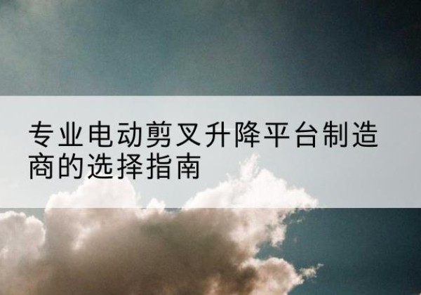临猗电动剪叉升降平台厂家-专业电动剪叉升降平台制造商的选择指南